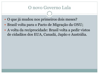 O novo Governo Lula
 O que já mudou nos primeiros dois meses?
 Brasil volta para o Pacto de Migração da ONU;
 A volta da reciprocidade: Brasil volta a pedir vistos
de cidadãos dos EUA, Canadá, Japão e Austrália.
 