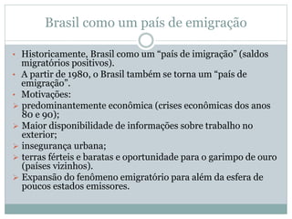 Brasil como um país de emigração
• Historicamente, Brasil como um “país de imigração” (saldos
migratórios positivos).
• A partir de 1980, o Brasil também se torna um “país de
emigração”.
• Motivações:
 predominantemente econômica (crises econômicas dos anos
80 e 90);
 Maior disponibilidade de informações sobre trabalho no
exterior;
 insegurança urbana;
 terras férteis e baratas e oportunidade para o garimpo de ouro
(países vizinhos).
 Expansão do fenômeno emigratório para além da esfera de
poucos estados emissores.
 