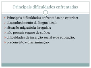 Principais dificuldades enfrentadas
 Principais dificuldades enfrentadas no exterior:
desconhecimento da língua local;
situação migratória irregular;
não possuir seguro de saúde;
dificuldades de inserção social e de educação;
preconceito e discriminação.
 