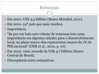 Remessas
 Em 2010, US$ 4,3 bilhões (Banco Mundial, 2011).
 Em 2010, 24º país que mais recebeu.
 Importância
 “Se por um lado este volume de remessas tem certa
importância em algumas cidades para o desenvolvimento
local, no plano macro elas representam menos de 1% do
PIB nacional” (OIM et al., 2010, p. 10).
 Em 2022, valor recorde de US$ 4,7 bilhões (Banco
Central do Brasil).
 Discrepância entre estimativas.
 