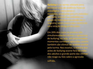 Bullying é um termo utilizado para descrever atos de violência física ou psicológica, intencionais e repetidos, praticados por um indivíduo (do bully, tiranete ou valentão) ou grupo de indivíduos causando dor e angústia, sendo executadas dentro de uma relação desigual de poder.Em 20% dos casos as pessoas são simultaneamente vítimas e agressoras de bullying, ou seja, em determinados momentos cometem agressões, porém também são vítimas de assédio escolar pela turma. Nas escolas, a maioria dos actos de bullying ocorre fora da visão dos adultos e grande parte das vítimas não reage ou fala sobre a agressão sofrida.