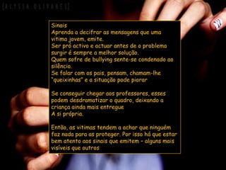 SinaisAprenda a decifrar as mensagens que uma vitima jovem, emite.Ser pró activo e actuar antes de o problema surgir é sempre a melhor solução.Quem sofre de bullying sente-se condenado ao silêncio.Se falar com os pais, pensam, chamam-lhe “queixinhas” e a situação pode piorarSe conseguir chegar aos professores, esses podem desdramatizar o quadro, deixando a criança ainda mais entregueA si própria.Então, as vitimas tendem a achar que ninguém faz nada para as proteger. Por isso há que estar bem atento aos sinais que emitem – alguns mais visíveis que outros