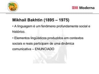 Mikhail Bakhtin (1895 – 1975) A linguagem é um fenômeno profundamente social e histórico. Elementos lingüísticos produzidos em contextos sociais e reais participam de uma dinâmica comunicativa – ENUNCIADO 