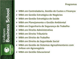  MBA em Controladoria, Gestão de Custos e Finanças
 MBA em Gestão Estratégica de Negócios
 MBA em Gestão Estratégica de Saúde
 MBA em Planejamento e Gestão Ambiental
 MBA em Engenharia de Segurança do Trabalho
 MBA em Direito Administrativo
 MBA em Direito Tributário
 MBA em Direito do Trabalho
 MBA em Direito da Seguridade Social
 MBA em Gestão de Sistemas Agroalimentares com
ênfase em Agronegócio
 MBA em Gestão Educacional
Programas
 