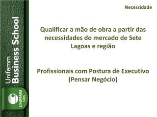 Qualificar a mão de obra a partir das
necessidades do mercado de Sete
Lagoas e região
Profissionais com Postura de Executivo
(Pensar Negócio)
Necessidade
 