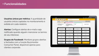 Social CRM
O módulo de Social CRM é completo para o analista de social
media gerenciar suas marcas e atender seus clientes sem sair
do Buzzmonitor, além de extrair métricas sobre o desempenho do
seu atendimento. Além de Dashboards real time de
Atendimento.
E-book: Social CRM Estratégico.
Redes Sociais sincronizadas:
 