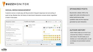 Customer service is made easy with Buzzmonitor’s frequent responses tool and sorting of
posts by tag. Besides that, the history of client-brand interactions remains stored, regardless
of when it took place.
SOCIAL MEDIA MANAGEMENT
Buzzmonitor collects 100% of its
pages dark posts and allows you to
extract performance data,
qualitative data and the response
generated by each interaction.
SPONSORED POSTS
AUTHOR HISTORY
Author History helps you to know if your
consumer has a history of mentions of
other brands. This will enable you to
develop up or cross-selling plans, as well
as strategic and personalized customer
service.
 