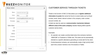 Tickets is the function of SAC 2.0 that allows you to register additional
information to posts that cannot be found on social media such as fiscal
number, email, clients’ internal number in the company, order number,
account number, etc.
A ticket can also be used as a communication mechanism between
different areas of the same company, besides helping define specific
customer service items.
Examples:
• An operator can create a priority ticket every time someone mentions
“ANACOM” on Facebook or Twitter ads. This ticket can be automatically
directed to a specific attendance generating an email alert for the client.
• A pharmaceutical company can automatically create a high priority ticket
each time a doctor mentions one of its brands on Twitter.
CUSTOMER SERVICE THROUGH TICKETS
 