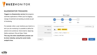 Triggers is a Buzzmonitor service that programs
automatic applications of filters (such as tagging,
change of sentiment and sending na email) as part
of monitoring.
For example: when a user mentions your brand or a
term you are monitoring it is possible to define the
actions to be carried out: Send email to, Apply tag,
Define sentiment, File and Open Ticket.
This way, the entire classification process can
be done instantly, saving the social media
analyst’s time.
BUZZMONITOR TRIGGERS
 