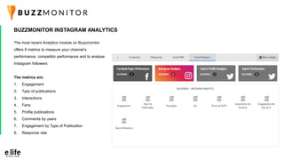 The most recent Analytics module on Buzzmonitor
offers 8 metrics to measure your channel’s
performance, competitor performance and to analyse
Instagram followers
The metrics are:
1. Engagement
2. Tyes of publications
3. Interactions
4. Fans
5. Profile publications
6. Comments by users
7. Engagement by Type of Publication
8. Response rate
BUZZMONITOR INSTAGRAM ANALYTICS
 