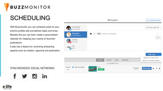 SCHEDULING
With Buzzmonitor you can schedule posts for your
brand’s profiles with pre-defined dates and times.
Besides this you can even create a personalised
calendar for mapping your routine of recurrent
publications
It also has a feature for controling scheduling
aspects such as creation, approval and publication.
SYNCHRONIZED SOCIAL NETWORKS
 