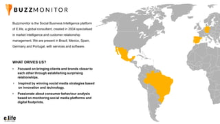 Buzzmonitor is the Social Business Intelligence platform
of E.life, a global consultant, created in 2004 specialised
in market intelligence and customer relationship
management. We are present in Brazil, Mexico, Spain,
Germany and Portugal, with services and software.
• Passionate about consumer behaviour analysis
based on monitoring social media platforms and
digital footprints.
• Focused on bringing clients and brands closer to
each other through establishing surprising
relationships.
• Inspired by winning social media strategies based
on innovation and technology.
WHAT DRIVES US?
 