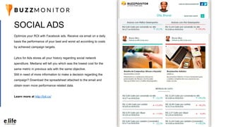 Optimize your ROI with Facebook ads. Receive via email on a daily
basis the performance of your best and worst ad according to costs
by achieved campaign targets.
Lyticx for Ads stores all your history regarding social network
spenditure. Mediana will tell you which was the lowest cost for the
same metric in previous ads with the same objective.
Still in need of more information to make a decision regarding the
campaign? Download the spreadsheet attached to the email and
obtain even more performance related data.
Learn more at http://lyti.cx/
SOCIAL ADS
 