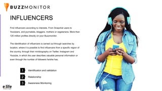Find influencers according to interests. From Snapchat users to
Youtubers, and journalists, bloggers, mothers or vegetarians. More than
120 million profiles directly on your Buzzmonitor.
The identification of influencers is carried out through searches by
location, where it is possible to find influencers from a specific region of
the country, through their minibiography on Twitter, Instagram and
Youtube, in which the user describes valuable personal information or
even through the number of followers he/she has.
INFLUENCERS
Identification and validation1
Relationship2
Awareness Monitoring3
 
