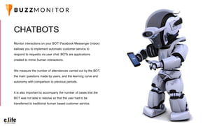 Monitor interactions on your BOT! Facebook Messenger (inbox)
éallows you to implement automatic customer service to
respond to requests via user chat. BOTs are applications
created to mimic human interactions.
We measure the number of attendances carried out by the BOT,
the main questions made by users, and the learning curve and
autonomy with comparison to previous periods.
It is also important to accompany the number of cases that the
BOT was not able to resolve so that the user had to be
transferred to traditional human based customer service.
CHATBOTS
 