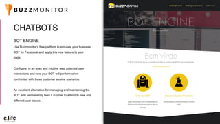 BOT ENGINE
Use Buzzmonitor’s free platform to simulate your business
BOT for Facebook and apply this new feature to your
page.
Configure, in an easy and intuitive way, potential user
interactions and how your BOT will perform when
confronted with these customer service scenarios.
An excellent alternative for managing and maintaining the
BOT is to permanently feed it in order to attend to new and
different user issues.
CHATBOTS
 