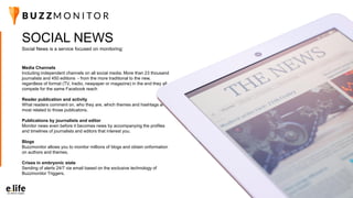 24
Social News is a service focused on monitoring:
SOCIAL NEWS
Media Channels
Including independent channels on all social media. More than 23 thousand
journalists and 450 editions - from the more traditional to the new,
regardless of format (TV, Iradio, newpaper or magazine) in the end they all
compete for the same Facebook reach
Reader publication and activity
What readers comment on, who they are, which themes and hashtags are
most related to those publicatons.
Publications by journalists and editor
Monitor news even before it becomes news by accompanying the profiles
and timelines of journalists and editors that interest you.
Blogs
Buzzmonitor allows you to monitor millions of blogs and obtain onformation
on authors and themes.
Crises in embryonic state
Sending of alerts 24/7 via email based on the exclusive technology of
Buzzmonitor Triggers.
 