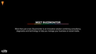 More than just a tool, Buzzmonitor is an innovative solution combining consultancy,
diagnostics and technology to help you manage your business on social media.
MEET BUZZMONITOR
 