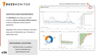 The Edit Report menu allows you to create
numerous reports and combine different metrics,
as well as to elaborate unlimited real-time
dashboards!
Regardless of the number of indicators or the device
being used, with Buzzmonitor your information is
always within reach.
GRAPHICS AND DASHBOARDS
Share your dashboard with clients in real-time
With Buzzmonitor it is possible to
monitor all publications by
geomonitoring the user!
INSTAGRAM LOCATIONS
 