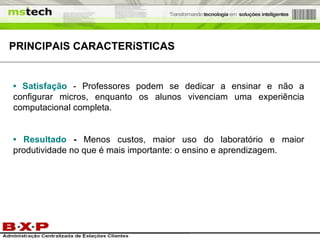 •  Satisfação   - Professores podem se dedicar a ensinar e não a configurar micros, enquanto os alunos vivenciam uma experiência computacional completa.  •  Resultado  -  Menos custos, maior uso do laboratório e maior produtividade no que é mais importante: o ensino e aprendizagem.  PRINCIPAIS  CARACTERíSTICAS 