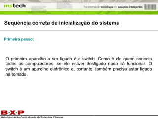 Sequência correta de inicialização do sistema O primeiro aparelho a ser ligado é o switch. Como é ele quem conecta todos os computadores, se ele estiver desligado nada irá funcionar. O switch é um aparelho eletrônico e, portanto, também precisa estar ligado na tomada. Primeiro passo: 