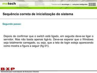 Sequência correta de inicialização do sistema Depois de confirmar que o switch está ligado, em seguida deve-se ligar o servidor. Mas não basta apenas ligá-lo. Deve-se esperar que o Windows seja totalmente carregado, ou seja, que a tela de login esteja aparecendo como mostra a figura a seguir (fig 01). Segundo passo: 