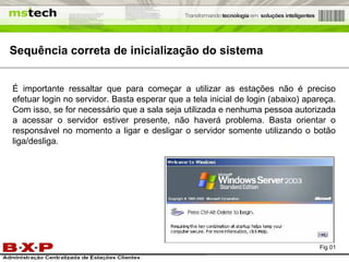 Sequência correta de inicialização do sistema É importante ressaltar que para começar a utilizar as estações não é preciso efetuar login no servidor. Basta esperar que a tela inicial de login (abaixo) apareça. Com isso, se for necessário que a sala seja utilizada e nenhuma pessoa autorizada a acessar o servidor estiver presente, não haverá problema. Basta orientar o responsável no momento a ligar e desligar o servidor somente utilizando o botão liga/desliga. Fig 01 