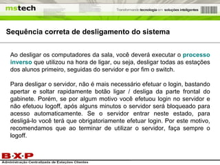 Ao desligar os computadores da sala, você deverá executar o  processo inverso  que utilizou na hora de ligar, ou seja, desligar todas as estações dos alunos primeiro, seguidas do servidor e por fim o switch. Para desligar o servidor, não é mais necessário efetuar o login, bastando apertar e soltar rapidamente botão ligar / desliga da parte frontal do gabinete. Porém, se por algum motivo você efetuou login no servidor e não efetuou logoff, após alguns minutos o servidor será bloqueado para acesso automaticamente. Se o servidor entrar neste estado, para desligá-lo você terá que obrigatoriamente efetuar login. Por este motivo, recomendamos que ao terminar de utilizar o servidor, faça sempre o logoff. Sequência correta de desligamento do sistema 