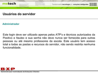 Usuários do servidor Administrador Este login deve ser utilizado apenas pelos ATP’s e técnicos autorizados da Positivo e Itautec e sua senha não deve nunca ser fornecida para outras pessoas ou até mesmo professores da escola. Este usuário tem acesso total a todas as pastas e recursos do servidor, não sendo restrita nenhuma funcionalidade. 