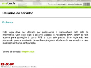 Usuários do servidor Professor Este login deve ser utilizado por professores e responsáveis pela sala de informática. Com este login é possível acessar o Assistente BXP, porém só tem acesso para gravação à pasta FDE e suas sub pastas. Este login não tem permissão para a instalação de nenhum programa diretamente no servidor e nem modificar nenhuma configuração. Senha de acesso:  fdeprof2005 