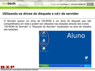 Utilizando os drives de disquete e cd-r do servidor O Servidor possui um drive de CD-ROM e um drive de disquete que são compartilhados em rede e podem ser utilizados nas estações através dos ícones “CD-ROM do Servidor” e “Disquete do Servidor” localizados na área de trabalho das estações. 