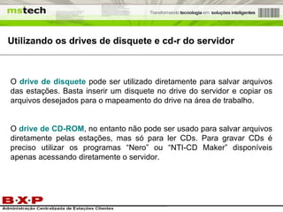 Utilizando os drives de disquete e cd-r do servidor O  drive de disquete  pode ser utilizado diretamente para salvar arquivos das estações. Basta inserir um disquete no drive do servidor e copiar os arquivos desejados para o mapeamento do drive na área de trabalho. O  drive de CD-ROM , no entanto não pode ser usado para salvar arquivos diretamente pelas estações, mas só para ler CDs. Para gravar CDs é preciso utilizar os programas “Nero” ou “NTI-CD Maker” disponíveis apenas acessando diretamente o servidor. 