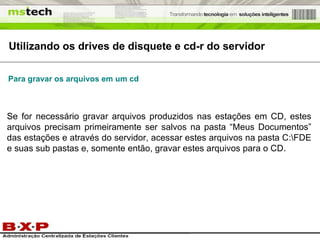 Se for necessário gravar arquivos produzidos nas estações em CD, estes arquivos precisam primeiramente ser salvos na pasta “Meus Documentos” das estações e através do servidor, acessar estes arquivos na pasta C:\FDE e suas sub pastas e, somente então, gravar estes arquivos para o CD. Utilizando os drives de disquete e cd-r do servidor Para gravar os arquivos em um cd 