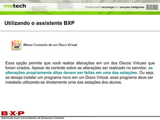 Utilizando o assistente BXP Essa opção permite que você realize alterações em um dos Discos Virtuais que foram criados. Apesar do controle sobre as alterações ser realizado no servidor,  as alterações propriamente ditas devem ser feitas em uma das estações . Ou seja, se deseja instalar um programa novo em um Disco Virtual, esse programa deve ser instalado utilizando-se diretamente uma das estações dos alunos. 