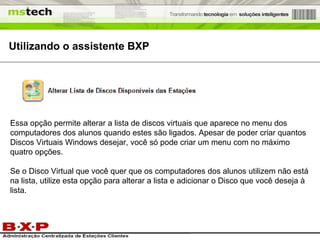 Utilizando o assistente BXP Essa opção permite alterar a lista de discos virtuais que aparece no menu dos computadores dos alunos quando estes são ligados. Apesar de poder criar quantos Discos Virtuais Windows desejar, você só pode criar um menu com no máximo quatro opções. Se o Disco Virtual que você quer que os computadores dos alunos utilizem não está na lista, utilize esta opção para alterar a lista e adicionar o Disco que você deseja à lista. 