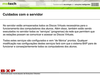 Cuidados com o servidor No servidor estão armazenados todos os Discos Virtuais necessários para o funcionamento dos computadores dos alunos. Além disso, também estão sendo executados no servidor todos os “serviços” (programas) da rede que permitem que as estações possam se comunicar e acessar os Discos Virtuais. Todos estes serviços são configurados e vem “de fábrica” prontos. Qualquer modificação nas configurações destes serviços fará com que o sistema BXP pare de funcionar e conseqüentemente todos os computadores dos alunos. 