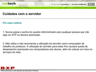 Cuidados com o servidor 1. Nunca passe a senha do usuário Administrador para qualquer pessoa que não seja um ATP ou técnico autorizado. 2. Não utilize e não recomende a utilização do servidor como computador de trabalho do professor. A utilização do servidor para estes fins causará queda de desempenho acentuada nos computadores dos alunos, além de colocar em risco os serviços da rede. Por esse motivo: 