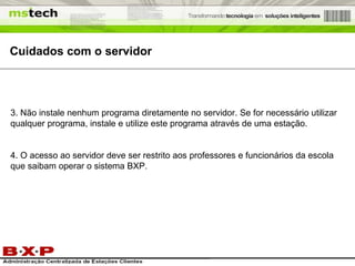 Cuidados com o servidor 3. Não instale nenhum programa diretamente no servidor. Se for necessário utilizar qualquer programa, instale e utilize este programa através de uma estação. 4. O acesso ao servidor deve ser restrito aos professores e funcionários da escola que saibam operar o sistema BXP. 