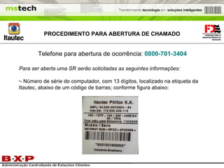 PROCEDIMENTO PARA ABERTURA DE CHAMADO Telefone para abertura de ocorrência:   0800-701-3404 Para ser aberta uma SR serão solicitadas as seguintes informações: - Número de série do computador, com 13 dígitos, localizado na etiqueta da Itautec, abaixo de um código de barras; conforme figura abaixo: 