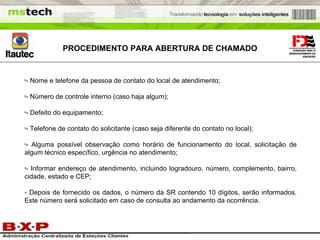 PROCEDIMENTO PARA ABERTURA DE CHAMADO - Nome e telefone da pessoa de contato do local de atendimento; - Número de controle interno (caso haja algum); - Defeito do equipamento; - Telefone de contato do solicitante (caso seja diferente do contato no local); - Alguma possível observação como horário de funcionamento do local, solicitação de algum técnico específico, urgência no atendimento; - Informar endereço de atendimento, incluindo logradouro, número, complemento, bairro, cidade, estado e CEP; - Depois de fornecido os dados, o número da SR contendo 10 dígitos, serão informados. Este número será solicitado em caso de consulta ao andamento da ocorrência. 
