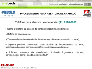 PROCEDIMENTO PARA ABERTURA DE CHAMADO Telefone para abertura de ocorrência:   (11) 2128-2000 - Nome e telefone da pessoa de contato do local de atendimento; - Defeito do equipamento; - Telefone de contato do solicitante (caso seja diferente do contato no local); - Alguma possível observação como horário de funcionamento do local, solicitação de algum técnico específico, urgência no atendimento; - Informar endereço de atendimento, incluindo logradouro, número, complemento, bairro, cidade, estado e CEP; 