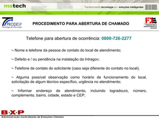 Telefone para abertura de ocorrência:   0800-726-2277 - Nome e telefone da pessoa de contato do local de atendimento; - Defeito e / ou pendência na instalação da Intragov; - Telefone de contato do solicitante (caso seja diferente do contato no local); - Alguma possível observação como horário de funcionamento do local, solicitação de algum técnico específico, urgência no atendimento; - Informar endereço de atendimento, incluindo logradouro, número, complemento, bairro, cidade, estado e CEP; PROCEDIMENTO PARA ABERTURA DE CHAMADO 