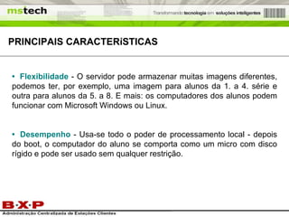 PRINCIPAIS  CARACTERíSTICAS   •   Flexibilidade   - O servidor pode armazenar muitas imagens diferentes, podemos ter, por exemplo, uma imagem para alunos da 1. a 4. série e outra para alunos da 5. a 8. E mais: os computadores dos alunos podem funcionar com Microsoft Windows ou Linux. •   Desempenho   - Usa-se todo o poder de processamento local - depois do boot, o computador do aluno se comporta como um micro com disco rígido e pode ser usado sem qualquer restrição.  