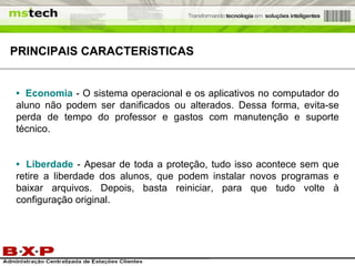 PRINCIPAIS  CARACTERíSTICAS •   Economia   - O sistema operacional e os aplicativos no computador do aluno não podem ser danificados ou alterados. Dessa forma, evita-se perda de tempo do professor e gastos com manutenção e suporte técnico. •   Liberdade   - Apesar de toda a proteção, tudo isso acontece sem que retire a liberdade dos alunos, que podem instalar novos programas e baixar arquivos. Depois, basta reiniciar, para que tudo volte à configuração original.  