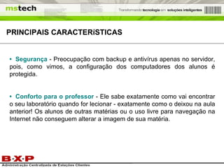 •   Segurança   - Preocupação com backup e antivírus apenas no servidor, pois, como vimos, a configuração dos computadores dos alunos é protegida. •   Conforto para o professor   - Ele sabe exatamente como vai encontrar o seu laboratório quando for lecionar - exatamente como o deixou na aula anterior! Os alunos de outras matérias ou o uso livre para navegação na Internet não conseguem alterar a imagem de sua matéria.  PRINCIPAIS  CARACTERíSTICAS 