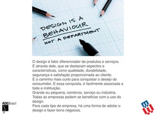O design é fator diferenciador de produtos e serviços.
É através dele, que se destacam aspectos e
características, como qualidade, durabilidade,
segurança e satisfação proporcionada ao cliente.
É o caminho mais curto para conquistar o desejo do
consumidor. E essa conquista, é facilmente associada a
toda a instituição.
Grande ou pequena, comércio, serviço ou indústria.
Todas as empresas podem se beneﬁciar com o uso do
design.
Para cada tipo de empresa, há uma forma de adotar o
design e fazer bons negocios.
 