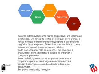 Ao criar e desenvolver uma marca corporativa, um sistema de
sinalização, um cartão de visitas ou qualquer peça gráﬁca, a
nossa intenção é oferecer sustentação para a estratégia de
negócios desta empresa. Determinar uma identidade, que a
aproxime e crie aﬁnidade com o seu público.
Tudo isso sem abrir mão da estética. Sem esquecer a
criatividade. Sem abandonar o desejo de encantar e
conquistar pelo olhar.
Hoje, mais do que nunca, as empresas devem estar
preparadas para ter sua imagem comparada com a
concorrência. Todos estão disputando o desejo do
consumidor.  
Em preço, qualidade, inovação.
 