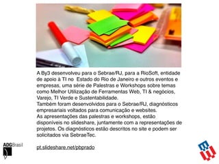 A By3 desenvolveu para o Sebrae/RJ, para a RioSoft, entidade
de apoio à TI no Estado do Rio de Janeiro e outros eventos e
empresas, uma série de Palestras e Workshops sobre temas
como Melhor Utilização de Ferramentas Web, TI & negócios,
Varejo, TI Verde e Sustentabilidade.
Também foram desenvolvidos para o Sebrae/RJ, diagnósticos
empresariais voltados para comunicação e websites.
As apresentações das palestras e workshops, estão
disponíveis no slideshare, juntamente com a representações de
projetos. Os diagnósticos estão descritos no site e podem ser
solicitados via SebraeTec.
pt.slideshare.net/pbprado
 