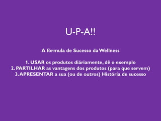 U-P-A!!
A fórmula de Sucesso da Wellness
1. USAR os produtos diáriamente, dê o exemplo
2. PARTILHAR as vantagens dos produtos (para que servem)
3.APRESENTAR a sua (ou de outros) História de sucesso
 