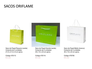 SACOS ORIFLAME
Saco de Papel Pequeno (verde)
Conjunto de 5 unidades
21,5 x 21,5 x 9 cm aprox.
Código 476113
€3,00
Saco de Papel Médio (branco)
Conjunto de 5 unidades
30 x 10 x 23 cm aprox.
Código 476795
€4,50
Saco de Papel Grande (verde)
Conjunto de 5 unidades
30 x 10 x 23 cm aprox.
Código 476114
€4,50
 